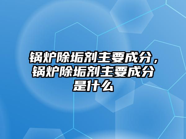 鍋爐除垢劑主要成分，鍋爐除垢劑主要成分是什么