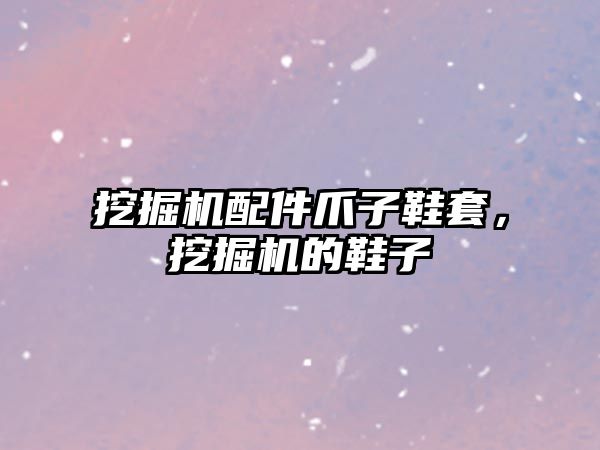 挖掘機(jī)配件爪子鞋套，挖掘機(jī)的鞋子