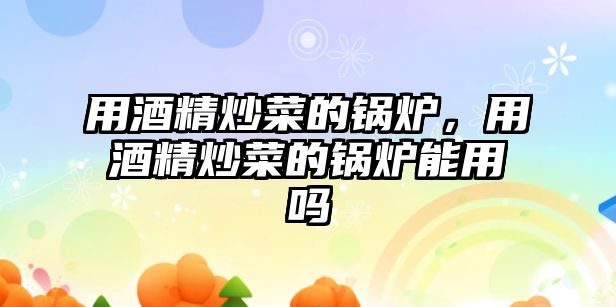 用酒精炒菜的鍋爐，用酒精炒菜的鍋爐能用嗎
