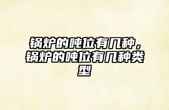 鍋爐的噸位有幾種，鍋爐的噸位有幾種類型