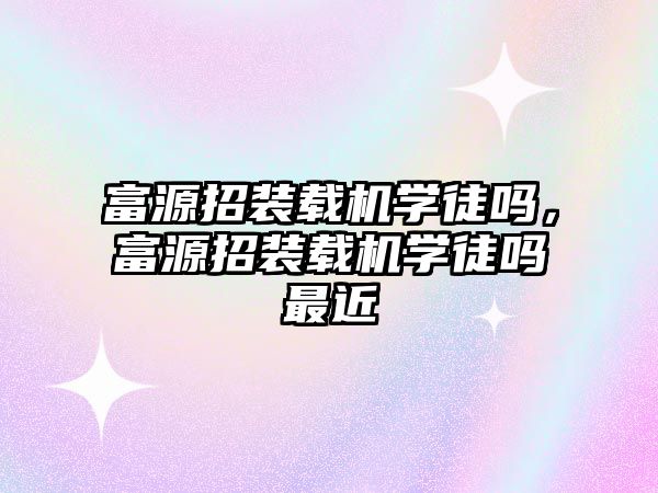 富源招裝載機學徒嗎，富源招裝載機學徒嗎最近