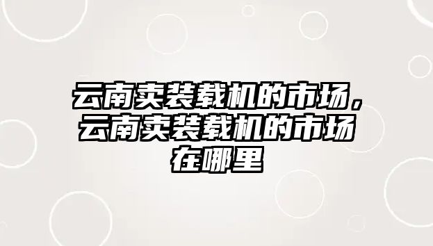 云南賣裝載機(jī)的市場，云南賣裝載機(jī)的市場在哪里