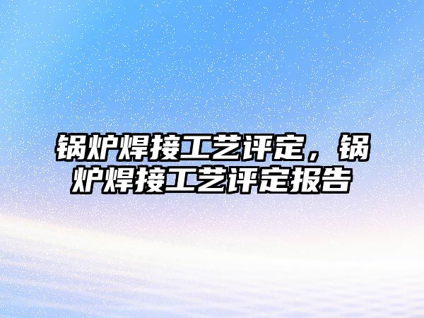 鍋爐焊接工藝評定，鍋爐焊接工藝評定報(bào)告