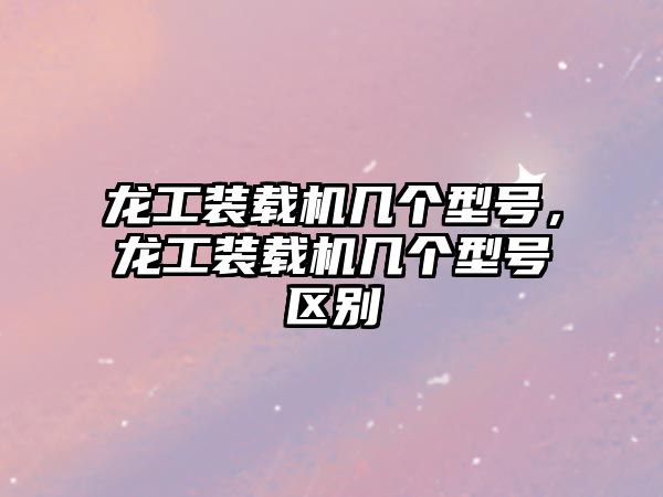 龍工裝載機(jī)幾個型號，龍工裝載機(jī)幾個型號區(qū)別