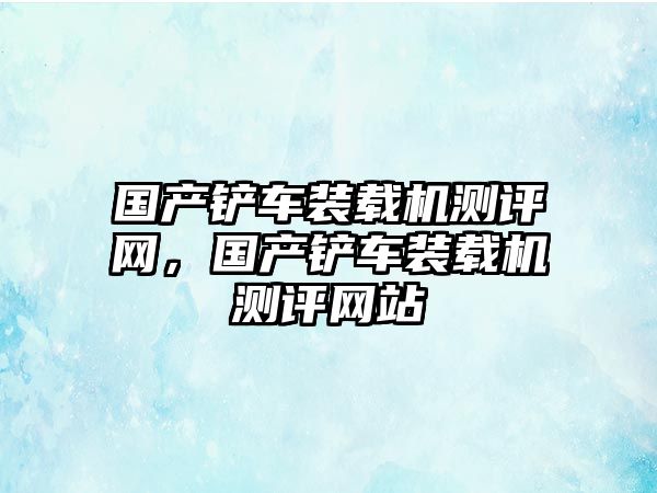 國產(chǎn)鏟車裝載機測評網(wǎng)，國產(chǎn)鏟車裝載機測評網(wǎng)站
