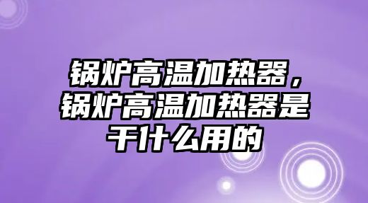 鍋爐高溫加熱器，鍋爐高溫加熱器是干什么用的