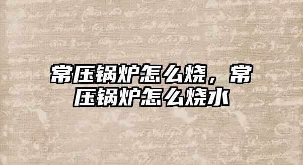 常壓鍋爐怎么燒，常壓鍋爐怎么燒水