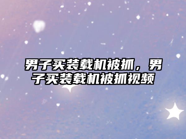男子買(mǎi)裝載機(jī)被抓，男子買(mǎi)裝載機(jī)被抓視頻