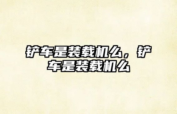 鏟車是裝載機(jī)么，鏟車是裝載機(jī)么