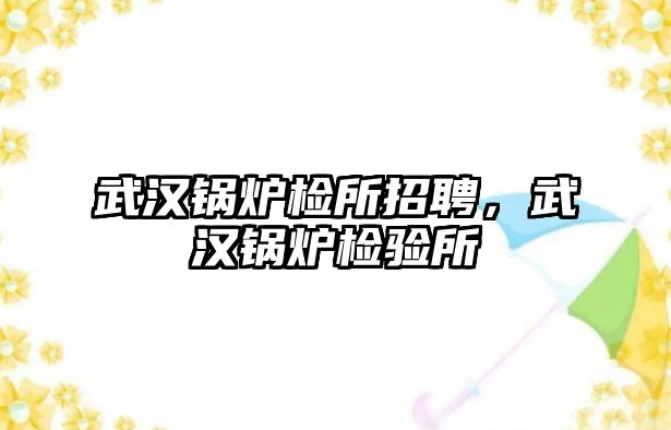武漢鍋爐檢所招聘，武漢鍋爐檢驗所