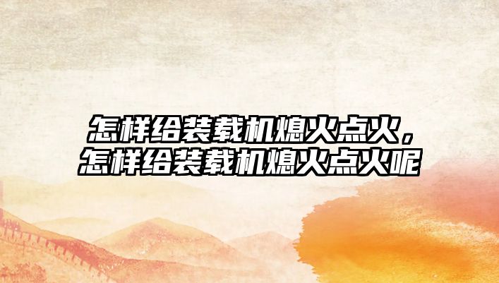 怎樣給裝載機(jī)熄火點(diǎn)火，怎樣給裝載機(jī)熄火點(diǎn)火呢