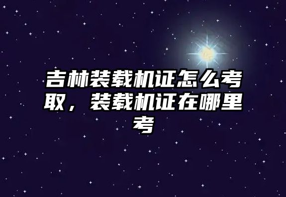 吉林裝載機(jī)證怎么考取，裝載機(jī)證在哪里考