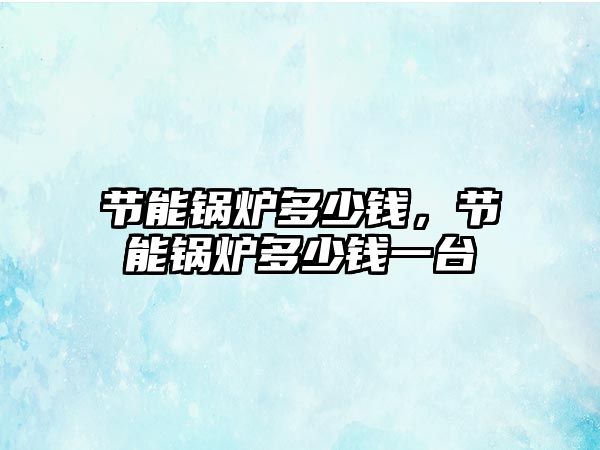 節(jié)能鍋爐多少錢，節(jié)能鍋爐多少錢一臺(tái)