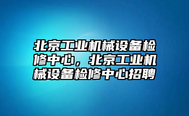 北京工業(yè)機(jī)械設(shè)備檢修中心，北京工業(yè)機(jī)械設(shè)備檢修中心招聘