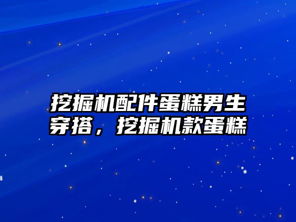 挖掘機(jī)配件蛋糕男生穿搭，挖掘機(jī)款蛋糕
