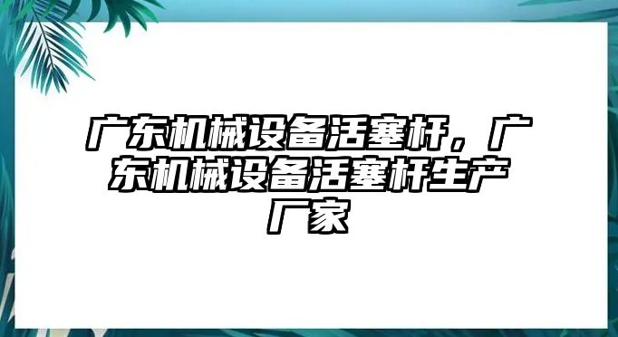 廣東機械設(shè)備活塞桿，廣東機械設(shè)備活塞桿生產(chǎn)廠家