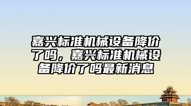 嘉興標(biāo)準(zhǔn)機(jī)械設(shè)備降價了嗎，嘉興標(biāo)準(zhǔn)機(jī)械設(shè)備降價了嗎最新消息