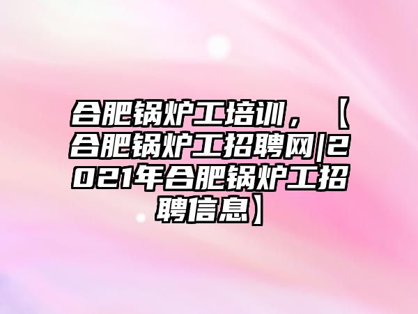 合肥鍋爐工培訓(xùn)，【合肥鍋爐工招聘網(wǎng)|2021年合肥鍋爐工招聘信息】