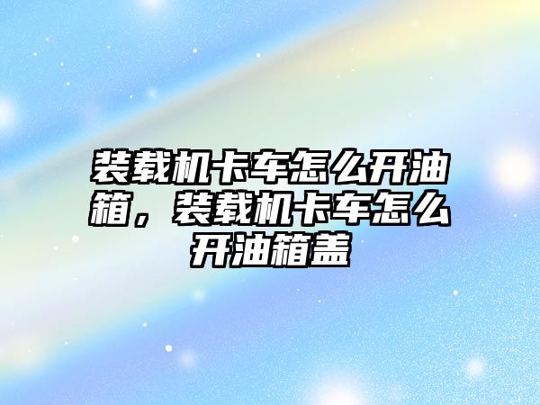 裝載機(jī)卡車怎么開油箱，裝載機(jī)卡車怎么開油箱蓋