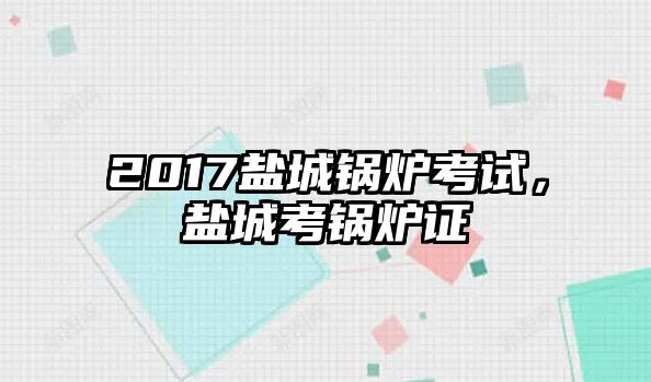 2017鹽城鍋爐考試，鹽城考鍋爐證