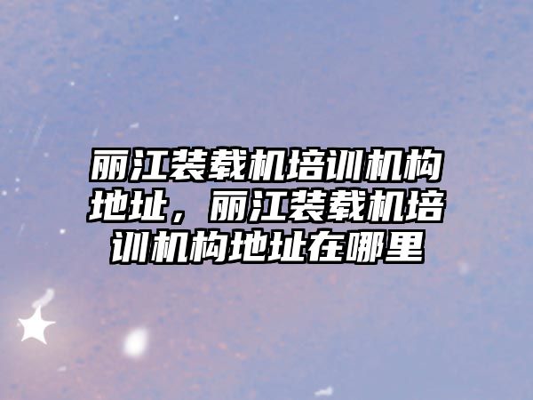 麗江裝載機(jī)培訓(xùn)機(jī)構(gòu)地址，麗江裝載機(jī)培訓(xùn)機(jī)構(gòu)地址在哪里