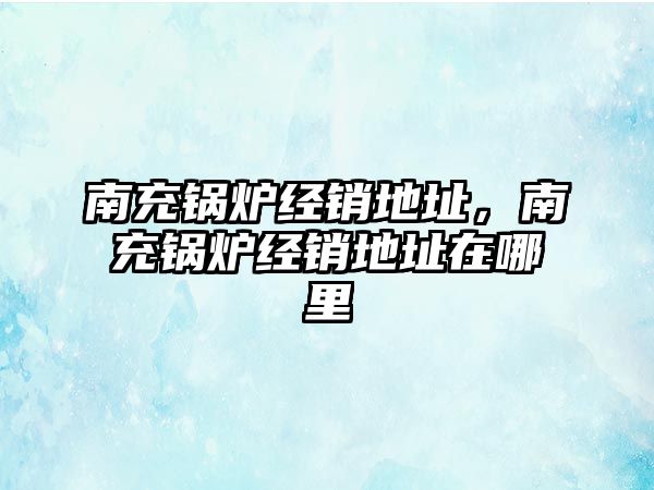 南充鍋爐經(jīng)銷地址，南充鍋爐經(jīng)銷地址在哪里