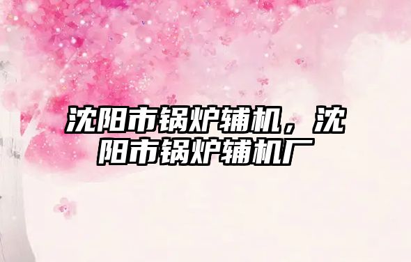 沈陽市鍋爐輔機(jī)，沈陽市鍋爐輔機(jī)廠
