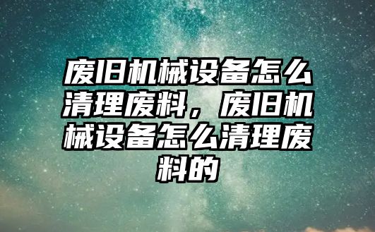 廢舊機械設備怎么清理廢料，廢舊機械設備怎么清理廢料的