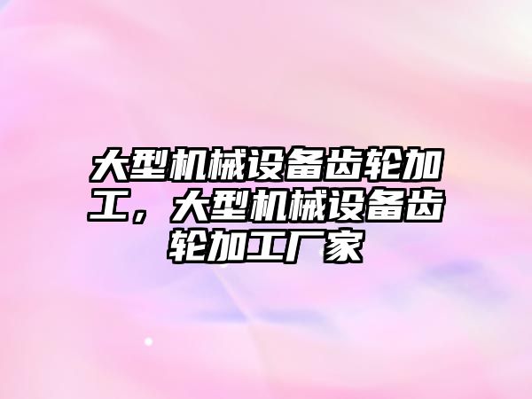大型機械設(shè)備齒輪加工，大型機械設(shè)備齒輪加工廠家