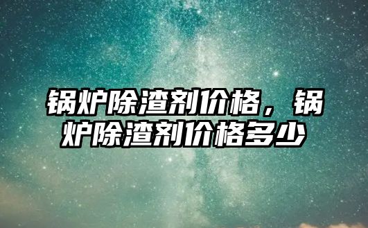 鍋爐除渣劑價格，鍋爐除渣劑價格多少