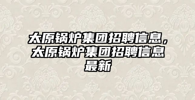太原鍋爐集團(tuán)招聘信息，太原鍋爐集團(tuán)招聘信息最新