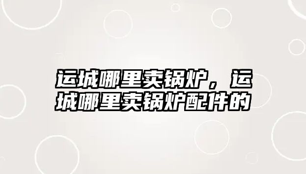 運城哪里賣鍋爐，運城哪里賣鍋爐配件的
