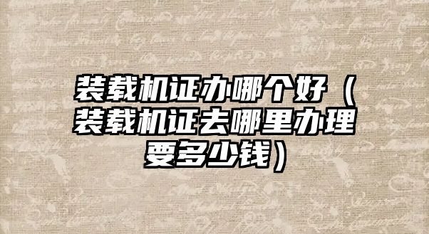 裝載機證辦哪個好（裝載機證去哪里辦理要多少錢）