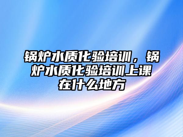 鍋爐水質(zhì)化驗培訓(xùn)，鍋爐水質(zhì)化驗培訓(xùn)上課在什么地方