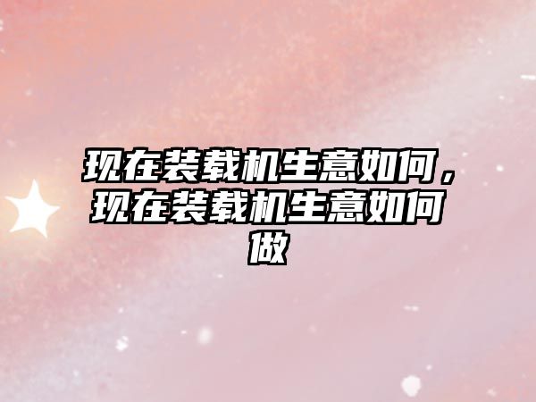 現(xiàn)在裝載機(jī)生意如何，現(xiàn)在裝載機(jī)生意如何做
