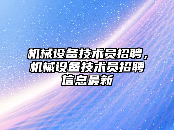 機械設(shè)備技術(shù)員招聘，機械設(shè)備技術(shù)員招聘信息最新