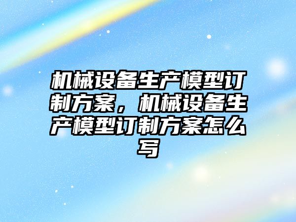 機械設(shè)備生產(chǎn)模型訂制方案，機械設(shè)備生產(chǎn)模型訂制方案怎么寫