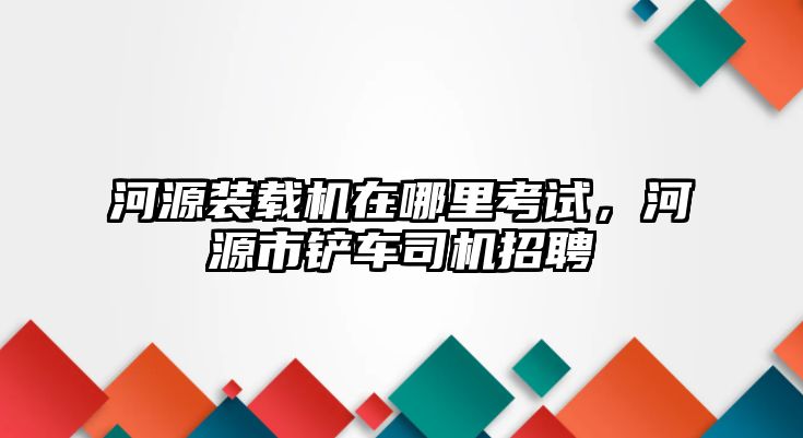 河源裝載機(jī)在哪里考試，河源市鏟車司機(jī)招聘