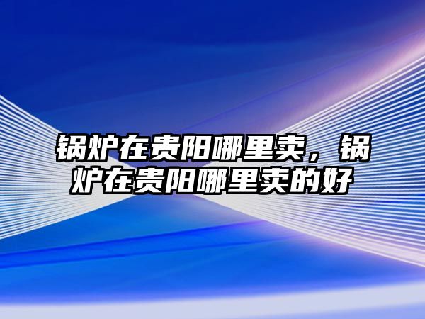鍋爐在貴陽(yáng)哪里賣(mài)，鍋爐在貴陽(yáng)哪里賣(mài)的好