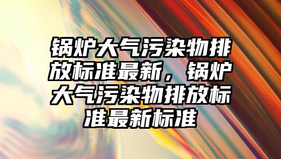 鍋爐大氣污染物排放標(biāo)準(zhǔn)最新，鍋爐大氣污染物排放標(biāo)準(zhǔn)最新標(biāo)準(zhǔn)