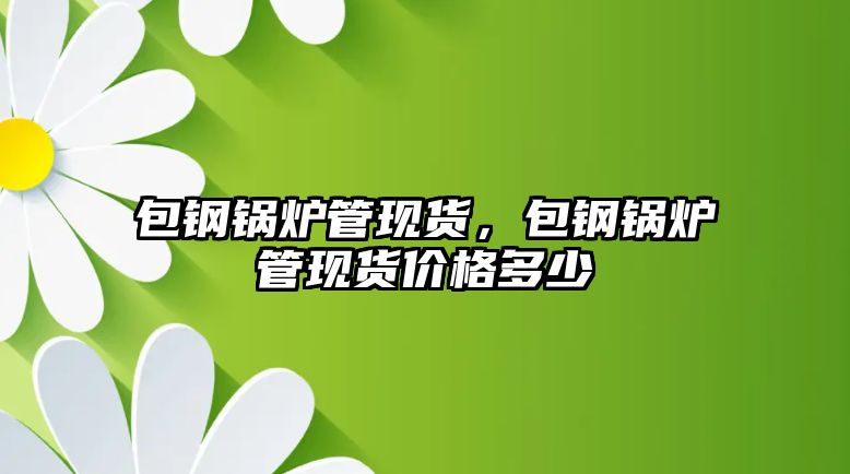 包鋼鍋爐管現(xiàn)貨，包鋼鍋爐管現(xiàn)貨價(jià)格多少