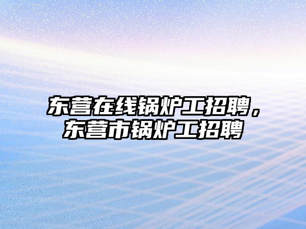 東營在線鍋爐工招聘，東營市鍋爐工招聘