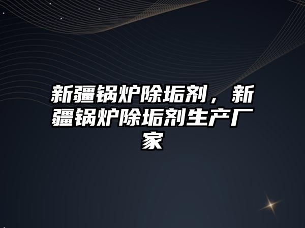 新疆鍋爐除垢劑，新疆鍋爐除垢劑生產(chǎn)廠家