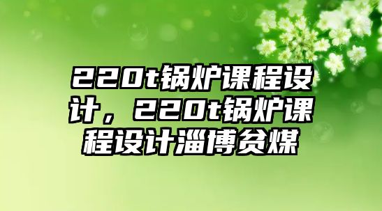 220t鍋爐課程設計，220t鍋爐課程設計淄博貧煤