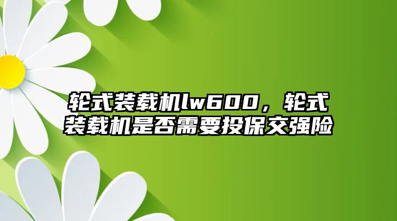 輪式裝載機(jī)lw600，輪式裝載機(jī)是否需要投保交強(qiáng)險