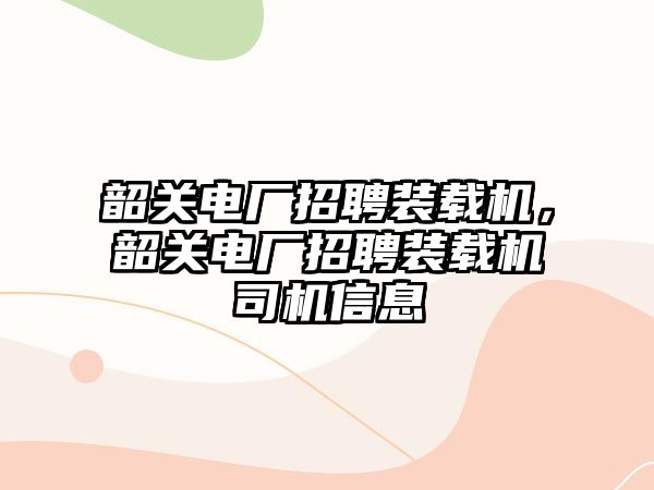 韶關(guān)電廠招聘裝載機(jī)，韶關(guān)電廠招聘裝載機(jī)司機(jī)信息
