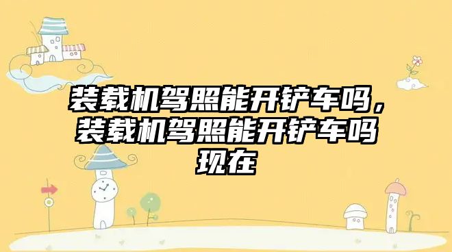 裝載機(jī)駕照能開鏟車嗎，裝載機(jī)駕照能開鏟車嗎現(xiàn)在