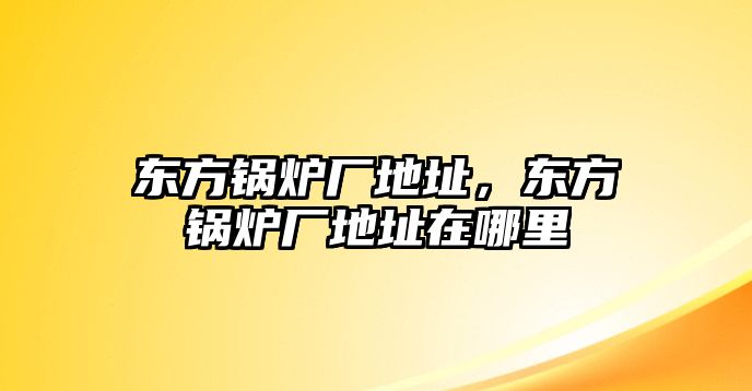 東方鍋爐廠地址，東方鍋爐廠地址在哪里