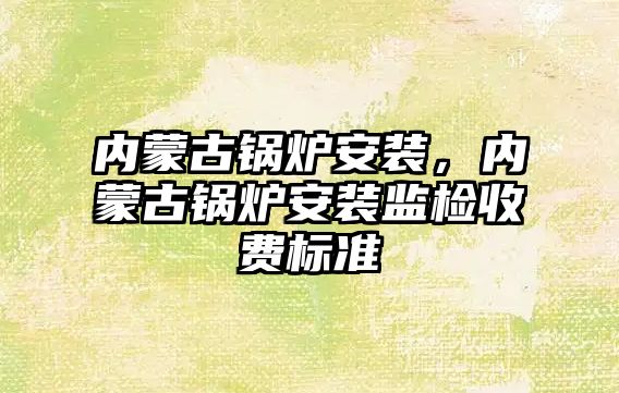 內(nèi)蒙古鍋爐安裝，內(nèi)蒙古鍋爐安裝監(jiān)檢收費標準