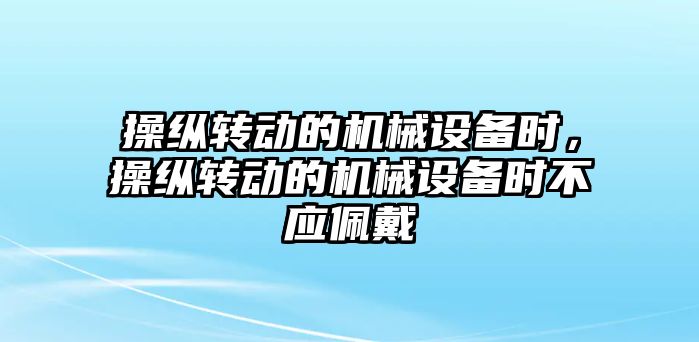 操縱轉(zhuǎn)動的機械設(shè)備時，操縱轉(zhuǎn)動的機械設(shè)備時不應佩戴